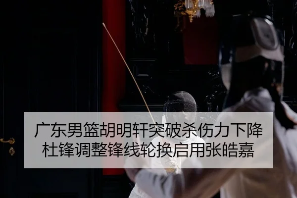 广东男篮胡明轩突破杀伤力下降 杜锋调整锋线轮换启用张皓嘉